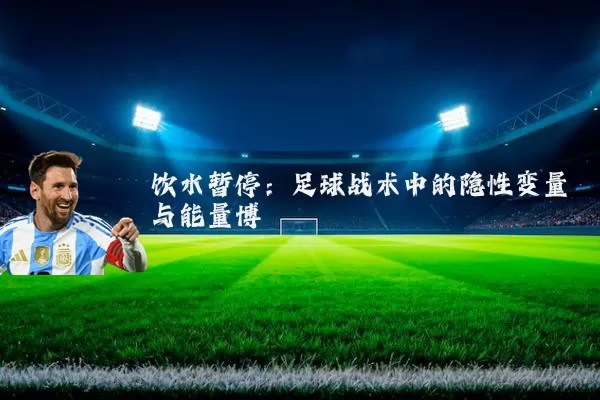 饮水暂停：足球战术中的隐性变量与能量博弈